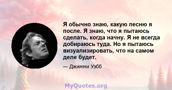 Я обычно знаю, какую песню я после. Я знаю, что я пытаюсь сделать, когда начну. Я не всегда добираюсь туда. Но я пытаюсь визуализировать, что на самом деле будет.