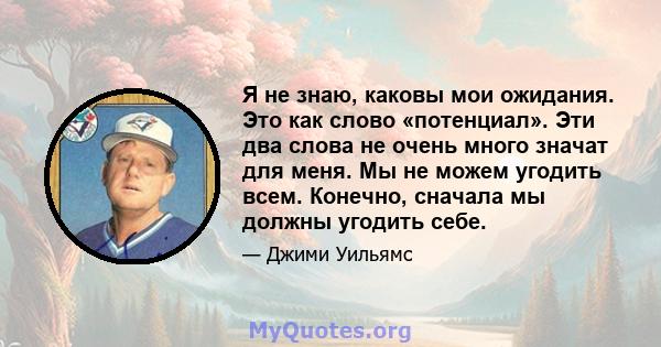 Я не знаю, каковы мои ожидания. Это как слово «потенциал». Эти два слова не очень много значат для меня. Мы не можем угодить всем. Конечно, сначала мы должны угодить себе.