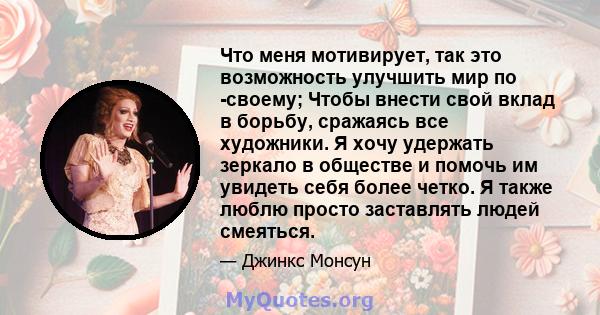 Что меня мотивирует, так это возможность улучшить мир по -своему; Чтобы внести свой вклад в борьбу, сражаясь все художники. Я хочу удержать зеркало в обществе и помочь им увидеть себя более четко. Я также люблю просто