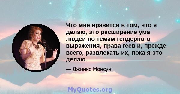 Что мне нравится в том, что я делаю, это расширение ума людей по темам гендерного выражения, права геев и, прежде всего, развлекать их, пока я это делаю.