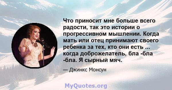 Что приносит мне больше всего радости, так это истории о прогрессивном мышлении. Когда мать или отец принимают своего ребенка за тех, кто они есть ... когда доброжелатель, бла -бла -бла. Я сырный мяч.