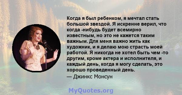 Когда я был ребенком, я мечтал стать большой звездой. Я искренне верил, что когда -нибудь будет всемирно известным, но это не кажется таким важным. Для меня важно жить как художник, и я делаю мою страсть моей работой. Я 