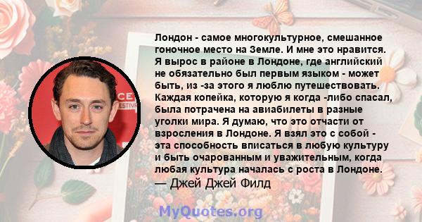 Лондон - самое многокультурное, смешанное гоночное место на Земле. И мне это нравится. Я вырос в районе в Лондоне, где английский не обязательно был первым языком - может быть, из -за этого я люблю путешествовать.