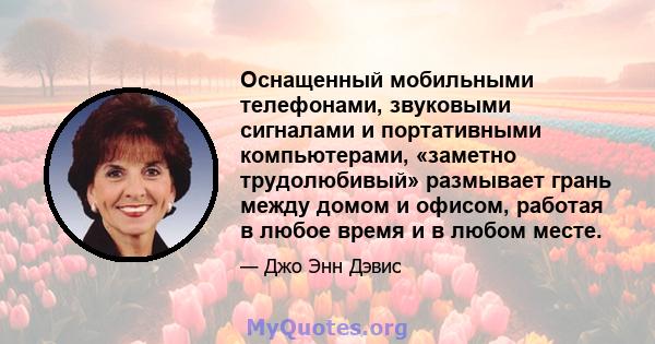 Оснащенный мобильными телефонами, звуковыми сигналами и портативными компьютерами, «заметно трудолюбивый» размывает грань между домом и офисом, работая в любое время и в любом месте.