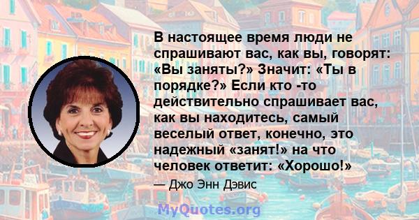 В настоящее время люди не спрашивают вас, как вы, говорят: «Вы заняты?» Значит: «Ты в порядке?» Если кто -то действительно спрашивает вас, как вы находитесь, самый веселый ответ, конечно, это надежный «занят!» на что