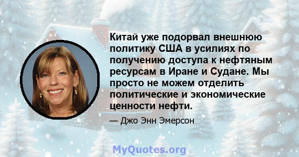 Китай уже подорвал внешнюю политику США в усилиях по получению доступа к нефтяным ресурсам в Иране и Судане. Мы просто не можем отделить политические и экономические ценности нефти.