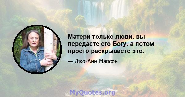 Матери только люди, вы передаете его Богу, а потом просто раскрываете это.