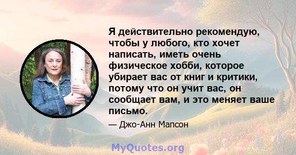 Я действительно рекомендую, чтобы у любого, кто хочет написать, иметь очень физическое хобби, которое убирает вас от книг и критики, потому что он учит вас, он сообщает вам, и это меняет ваше письмо.