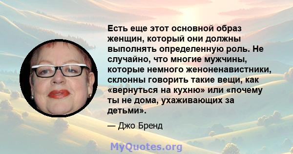 Есть еще этот основной образ женщин, который они должны выполнять определенную роль. Не случайно, что многие мужчины, которые немного женоненавистники, склонны говорить такие вещи, как «вернуться на кухню» или «почему