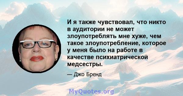 И я также чувствовал, что никто в аудитории не может злоупотреблять мне хуже, чем такое злоупотребление, которое у меня было на работе в качестве психиатрической медсестры.