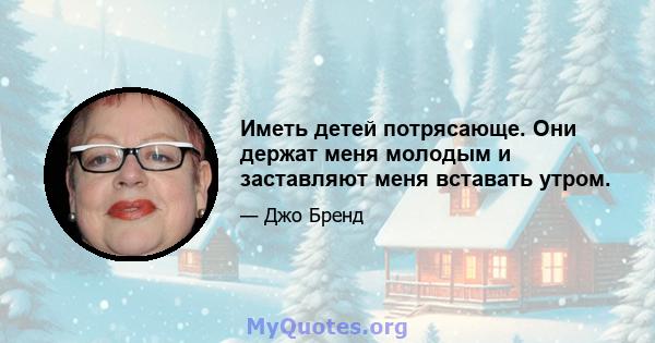 Иметь детей потрясающе. Они держат меня молодым и заставляют меня вставать утром.