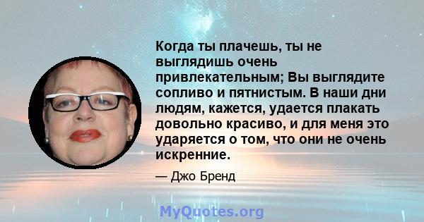 Когда ты плачешь, ты не выглядишь очень привлекательным; Вы выглядите сопливо и пятнистым. В наши дни людям, кажется, удается плакать довольно красиво, и для меня это ударяется о том, что они не очень искренние.