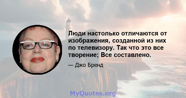 Люди настолько отличаются от изображения, созданной из них по телевизору. Так что это все творение; Все составлено.