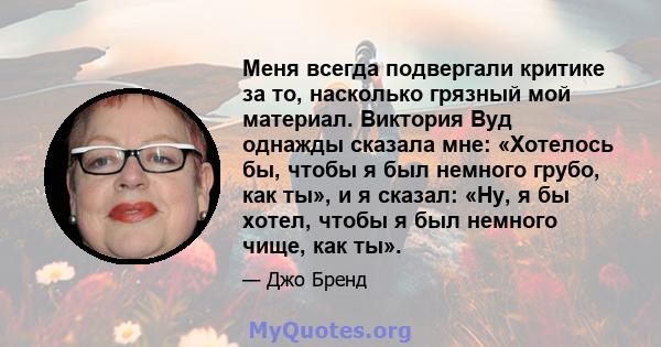 Меня всегда подвергали критике за то, насколько грязный мой материал. Виктория Вуд однажды сказала мне: «Хотелось бы, чтобы я был немного грубо, как ты», и я сказал: «Ну, я бы хотел, чтобы я был немного чище, как ты».