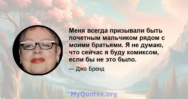 Меня всегда призывали быть почетным мальчиком рядом с моими братьями. Я не думаю, что сейчас я буду комиксом, если бы не это было.