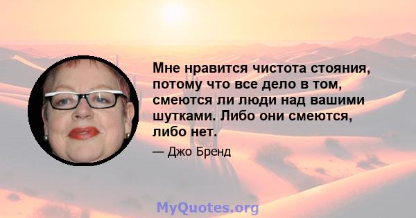 Мне нравится чистота стояния, потому что все дело в том, смеются ли люди над вашими шутками. Либо они смеются, либо нет.