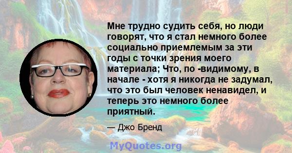 Мне трудно судить себя, но люди говорят, что я стал немного более социально приемлемым за эти годы с точки зрения моего материала; Что, по -видимому, в начале - хотя я никогда не задумал, что это был человек ненавидел,