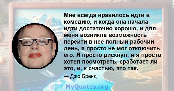 Мне всегда нравилось идти в комедию, и когда она начала идти достаточно хорошо, и для меня возникла возможность перейти в нее полный рабочий день, я просто не мог отключить его. Я просто рискнул, и я просто хотел