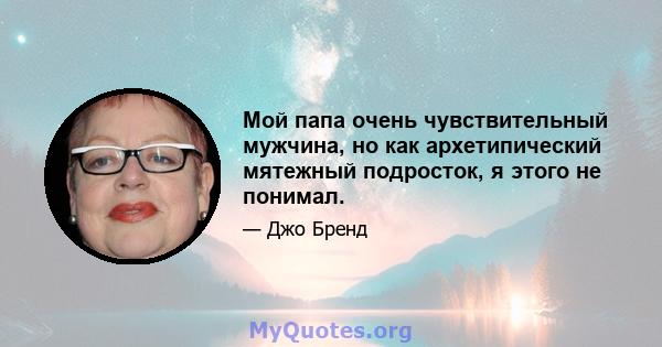 Мой папа очень чувствительный мужчина, но как архетипический мятежный подросток, я этого не понимал.