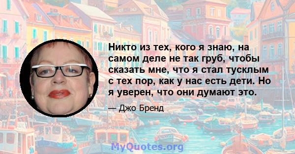 Никто из тех, кого я знаю, на самом деле не так груб, чтобы сказать мне, что я стал тусклым с тех пор, как у нас есть дети. Но я уверен, что они думают это.