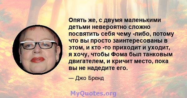 Опять же, с двумя маленькими детьми невероятно сложно посвятить себя чему -либо, потому что вы просто заинтересованы в этом, и кто -то приходит и уходит, я хочу, чтобы Фома был танковым двигателем, и кричит место, пока