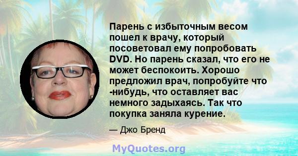 Парень с избыточным весом пошел к врачу, который посоветовал ему попробовать DVD. Но парень сказал, что его не может беспокоить. Хорошо предложил врач, попробуйте что -нибудь, что оставляет вас немного задыхаясь. Так