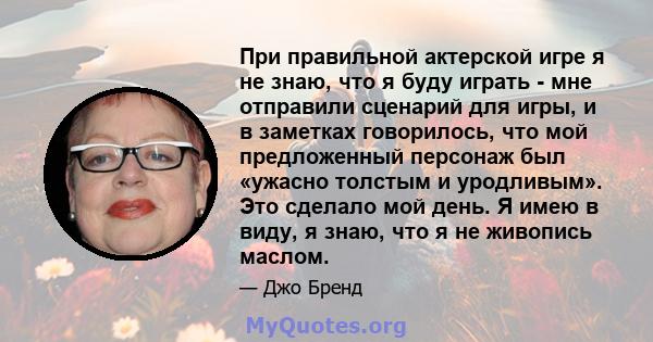 При правильной актерской игре я не знаю, что я буду играть - мне отправили сценарий для игры, и в заметках говорилось, что мой предложенный персонаж был «ужасно толстым и уродливым». Это сделало мой день. Я имею в виду, 