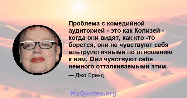 Проблема с комедийной аудиторией - это как Колизей - когда они видят, как кто -то борется, они не чувствуют себя альтруистичными по отношению к ним. Они чувствуют себя немного отталкиваемыми этим.