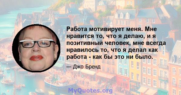 Работа мотивирует меня. Мне нравится то, что я делаю, и я позитивный человек, мне всегда нравилось то, что я делал как работа - как бы это ни было.