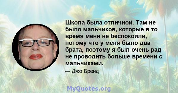 Школа была отличной. Там не было мальчиков, которые в то время меня не беспокоили, потому что у меня было два брата, поэтому я был очень рад не проводить больше времени с мальчиками.