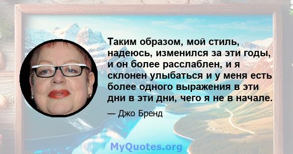 Таким образом, мой стиль, надеюсь, изменился за эти годы, и он более расслаблен, и я склонен улыбаться и у меня есть более одного выражения в эти дни в эти дни, чего я не в начале.