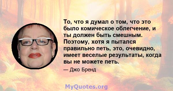 То, что я думал о том, что это было комическое облегчение, и ты должен быть смешным. Поэтому, хотя я пытался правильно петь, это, очевидно, имеет веселые результаты, когда вы не можете петь.