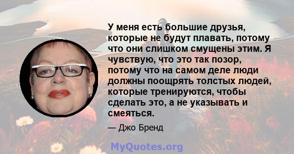 У меня есть большие друзья, которые не будут плавать, потому что они слишком смущены этим. Я чувствую, что это так позор, потому что на самом деле люди должны поощрять толстых людей, которые тренируются, чтобы сделать