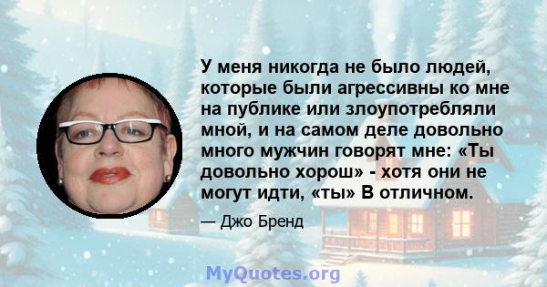 У меня никогда не было людей, которые были агрессивны ко мне на публике или злоупотребляли мной, и на самом деле довольно много мужчин говорят мне: «Ты довольно хорош» - хотя они не могут идти, «ты» В отличном.