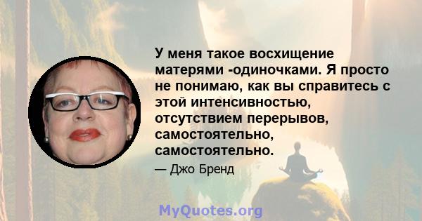 У меня такое восхищение матерями -одиночками. Я просто не понимаю, как вы справитесь с этой интенсивностью, отсутствием перерывов, самостоятельно, самостоятельно.