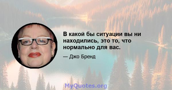 В какой бы ситуации вы ни находились, это то, что нормально для вас.