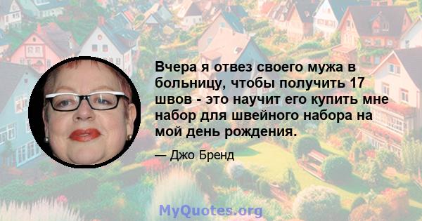 Вчера я отвез своего мужа в больницу, чтобы получить 17 швов - это научит его купить мне набор для швейного набора на мой день рождения.