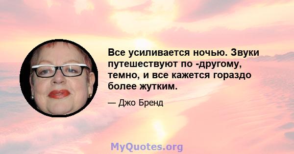 Все усиливается ночью. Звуки путешествуют по -другому, темно, и все кажется гораздо более жутким.