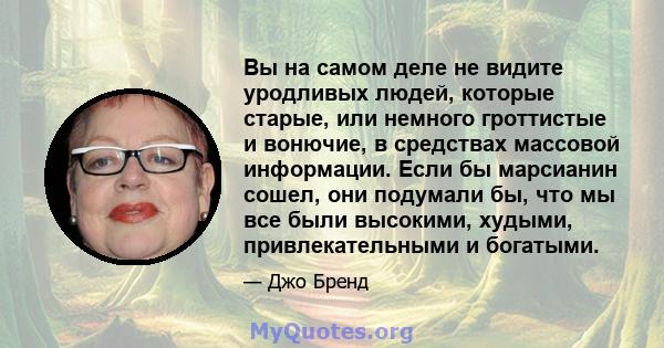 Вы на самом деле не видите уродливых людей, которые старые, или немного гроттистые и вонючие, в средствах массовой информации. Если бы марсианин сошел, они подумали бы, что мы все были высокими, худыми, привлекательными 