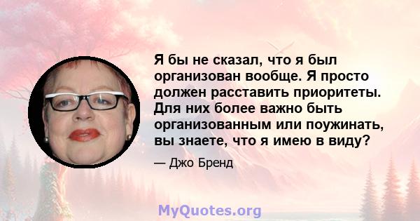 Я бы не сказал, что я был организован вообще. Я просто должен расставить приоритеты. Для них более важно быть организованным или поужинать, вы знаете, что я имею в виду?