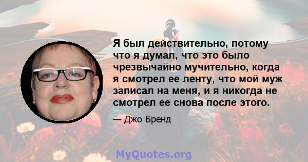 Я был действительно, потому что я думал, что это было чрезвычайно мучительно, когда я смотрел ее ленту, что мой муж записал на меня, и я никогда не смотрел ее снова после этого.