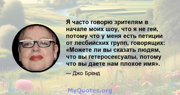 Я часто говорю зрителям в начале моих шоу, что я не гей, потому что у меня есть петиции от лесбийских групп, говорящих: «Можете ли вы сказать людям, что вы гетеросексуалы, потому что вы даете нам плохое имя».