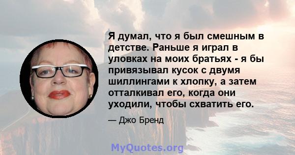 Я думал, что я был смешным в детстве. Раньше я играл в уловках на моих братьях - я бы привязывал кусок с двумя шиллингами к хлопку, а затем отталкивал его, когда они уходили, чтобы схватить его.