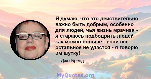 Я думаю, что это действительно важно быть добрым, особенно для людей, чья жизнь мрачная - я стараюсь подбодрить людей как можно больше - если все остальное не удастся - я говорю им шутку!