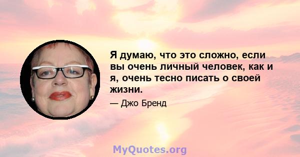 Я думаю, что это сложно, если вы очень личный человек, как и я, очень тесно писать о своей жизни.