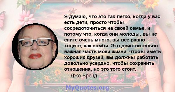 Я думаю, что это так легко, когда у вас есть дети, просто чтобы сосредоточиться на своей семье, и потому что, когда они молоды, вы не спите очень много, вы все равно ходите, как зомби. Это действительно важная часть