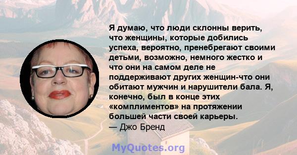 Я думаю, что люди склонны верить, что женщины, которые добились успеха, вероятно, пренебрегают своими детьми, возможно, немного жестко и что они на самом деле не поддерживают других женщин-что они обитают мужчин и