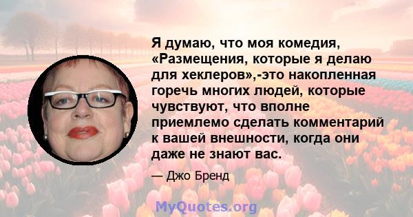 Я думаю, что моя комедия, «Размещения, которые я делаю для хеклеров»,-это накопленная горечь многих людей, которые чувствуют, что вполне приемлемо сделать комментарий к вашей внешности, когда они даже не знают вас.