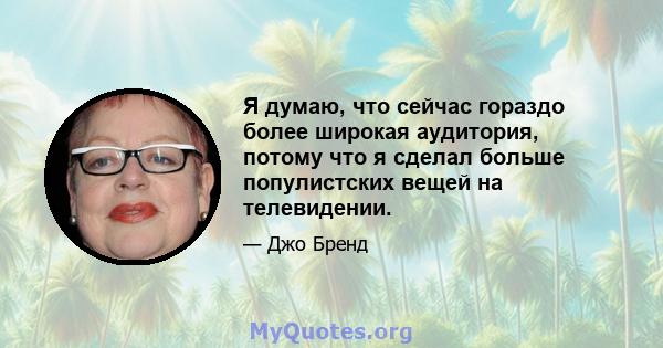 Я думаю, что сейчас гораздо более широкая аудитория, потому что я сделал больше популистских вещей на телевидении.