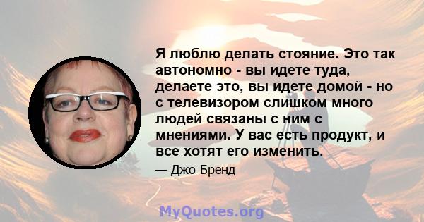 Я люблю делать стояние. Это так автономно - вы идете туда, делаете это, вы идете домой - но с телевизором слишком много людей связаны с ним с мнениями. У вас есть продукт, и все хотят его изменить.